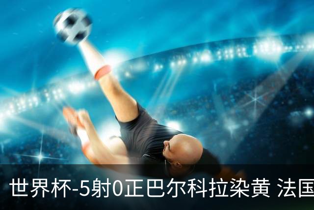 世界杯-5射0正巴尔科拉染黄 法国队半场暂0-0巴拉圭